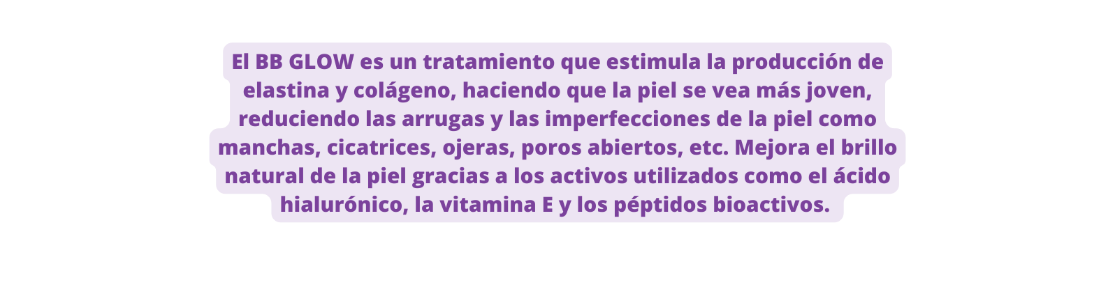 El BB GLOW es un tratamiento que estimula la producción de elastina y colágeno haciendo que la piel se vea más joven reduciendo las arrugas y las imperfecciones de la piel como manchas cicatrices ojeras poros abiertos etc Mejora el brillo natural de la piel gracias a los activos utilizados como el ácido hialurónico la vitamina E y los péptidos bioactivos